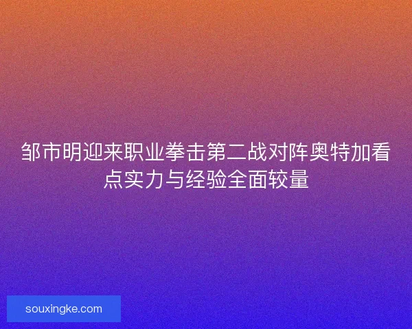 邹市明迎来职业拳击第二战对阵奥特加看点实力与经验全面较量
